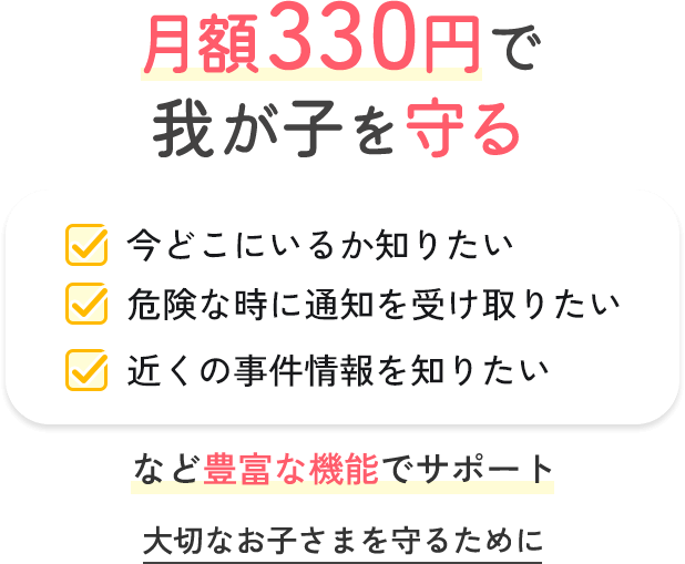 月額330円で我が子を守る 今どこにいるか知りたい 危険な時に通知を受け取りたい 近くの事件情報を知りたい など豊富な機能でサポート 大切なお子さまを守るために