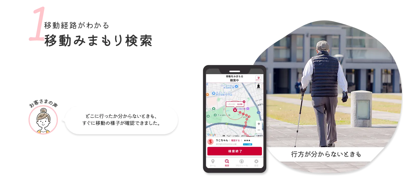 1 移動経路がわかる移動みまもり検索 お客さまの声 どこに行ったか分からないときも、すぐに移動の様子が確認できました。